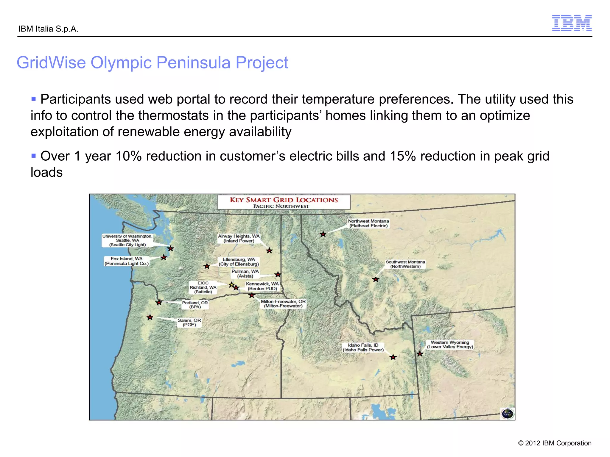 IBM Italia S.p.A.



GridWise Olympic Peninsula Project

    Participants used web portal to record their temperature preferences. The utility used this
   info to control the thermostats in the participants’ homes linking them to an optimize
   exploitation of renewable energy availability
    Over 1 year 10% reduction in customer’s electric bills and 15% reduction in peak grid
   loads




                                                                                      © 2012 IBM Corporation
 