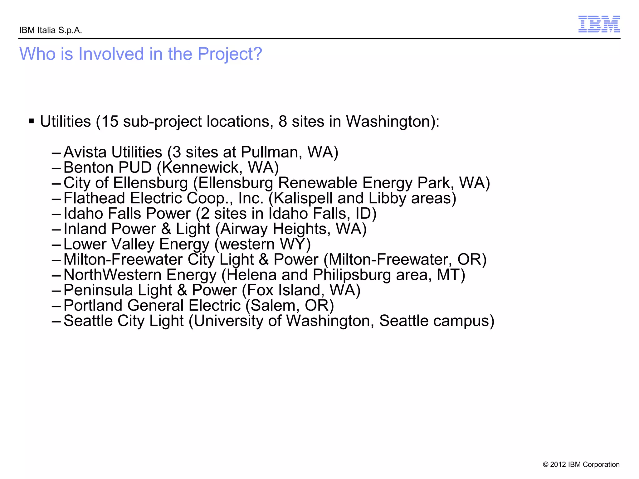 IBM Italia S.p.A.


Who is Involved in the Project?


   Utilities (15 sub-project locations, 8 sites in Washington):
        – Avista Utilities (3 sites at Pullman, WA)
        – Benton PUD (Kennewick, WA)
        – City of Ellensburg (Ellensburg Renewable Energy Park, WA)
        – Flathead Electric Coop., Inc. (Kalispell and Libby areas)
        – Idaho Falls Power (2 sites in Idaho Falls, ID)
        – Inland Power & Light (Airway Heights, WA)
        – Lower Valley Energy (western WY)
        – Milton-Freewater City Light & Power (Milton-Freewater, OR)
        – NorthWestern Energy (Helena and Philipsburg area, MT)
        – Peninsula Light & Power (Fox Island, WA)
        – Portland General Electric (Salem, OR)
        – Seattle City Light (University of Washington, Seattle campus)




                                                                          © 2012 IBM Corporation
 