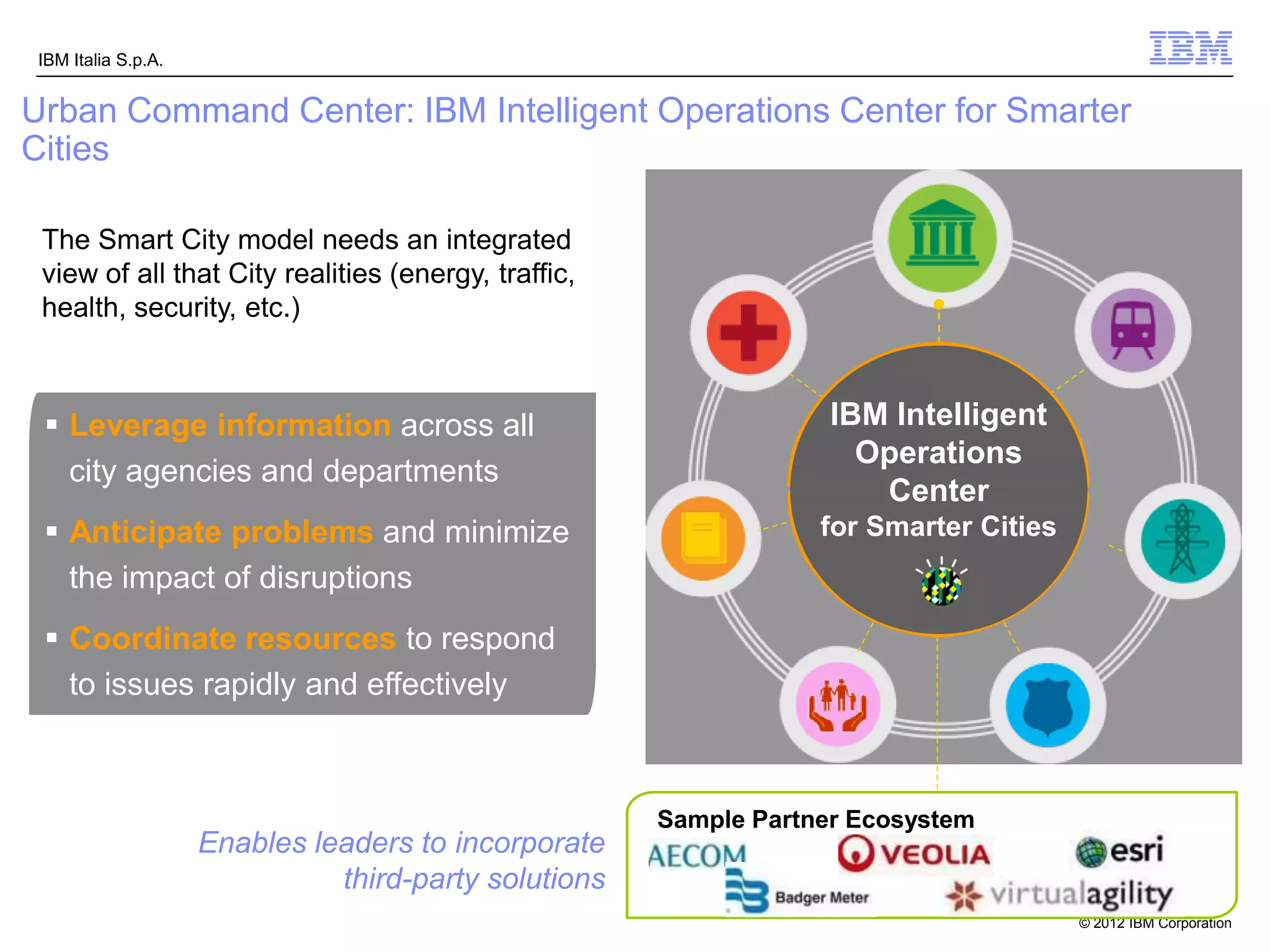 IBM Italia S.p.A.


Urban Command Center: IBM Intelligent Operations Center for Smarter
Cities

 The Smart City model needs an integrated
 view of all that City realities (energy, traffic,
 health, security, etc.)



  Leverage information across all                                  IBM Intelligent
                                                                         Intelligent
                                                                         Operations
                                                                      Operations
   city agencies and departments                                           Center
                                                                       Center
  Anticipate problems and minimize                                for Smarter Cities
   the impact of disruptions
  Coordinate resources to respond
   to issues rapidly and effectively



                                                       Sample Partner Ecosystem
                     Enables leaders to incorporate
                               third-party solutions
                                                                                        © 2012 IBM Corporation
 