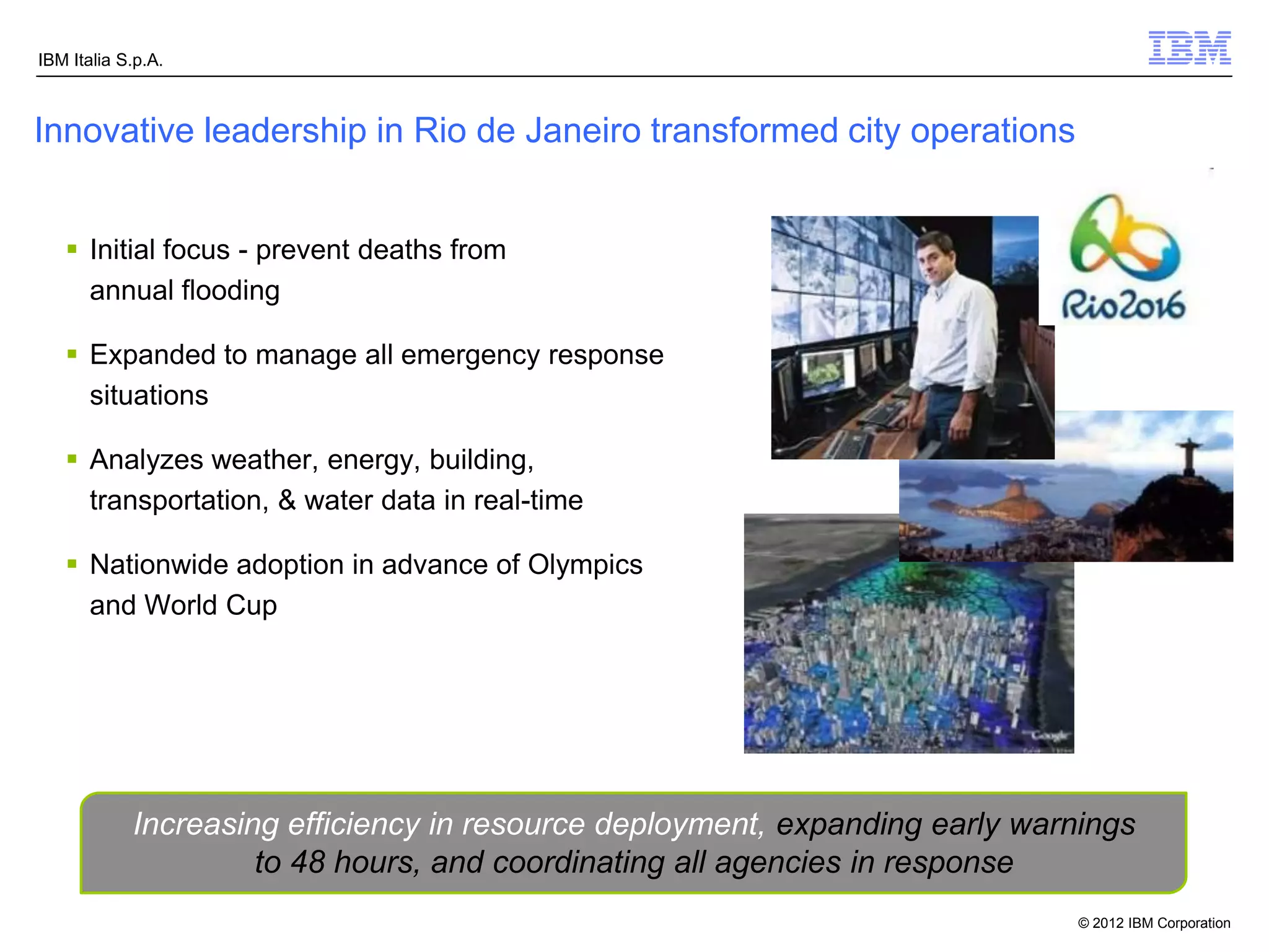 IBM Italia S.p.A.



Innovative leadership in Rio de Janeiro transformed city operations


    Initial focus - prevent deaths from
     annual flooding

    Expanded to manage all emergency response
     situations

    Analyzes weather, energy, building,
     transportation, & water data in real-time

    Nationwide adoption in advance of Olympics
     and World Cup




            Increasing efficiency in resource deployment, expanding early warnings
                     to 48 hours, and coordinating all agencies in response
                                                                              © 2012 IBM Corporation
 