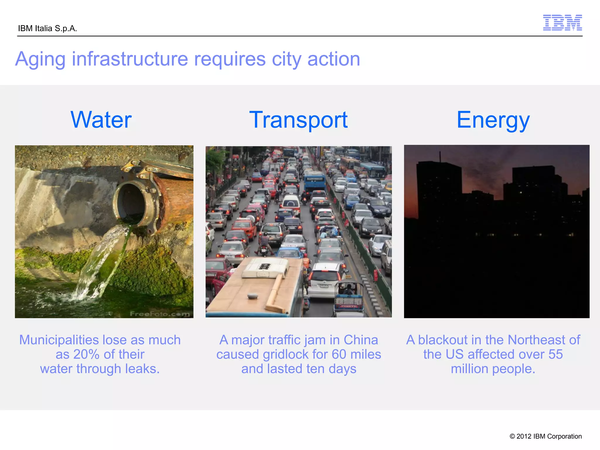 IBM Italia S.p.A.



Aging infrastructure requires city action


              Water                Transport                         Energy




Municipalities lose as much   A major traffic jam in China   A blackout in the Northeast of
     as 20% of their          caused gridlock for 60 miles      the US affected over 55
  water through leaks.            and lasted ten days                million people.



                                                                              © 2012 IBM Corporation
 