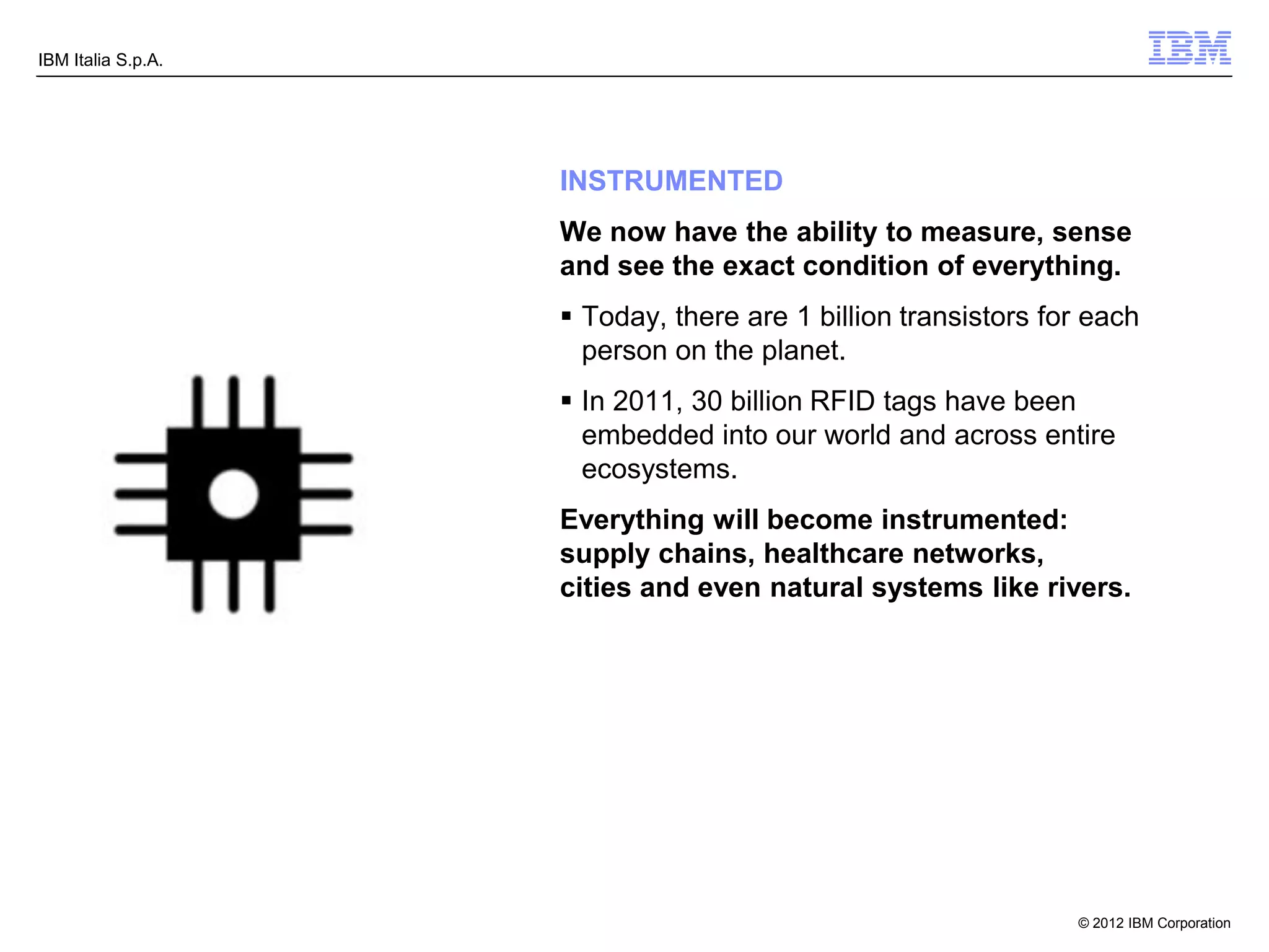 IBM Italia S.p.A.




                    INSTRUMENTED
                    We now have the ability to measure, sense
                    and see the exact condition of everything.
                     Today, there are 1 billion transistors for each
                      person on the planet.
                     In 2011, 30 billion RFID tags have been
                      embedded into our world and across entire
                      ecosystems.
                    Everything will become instrumented:
                    supply chains, healthcare networks,
                    cities and even natural systems like rivers.




                                                               © 2012 IBM Corporation
 