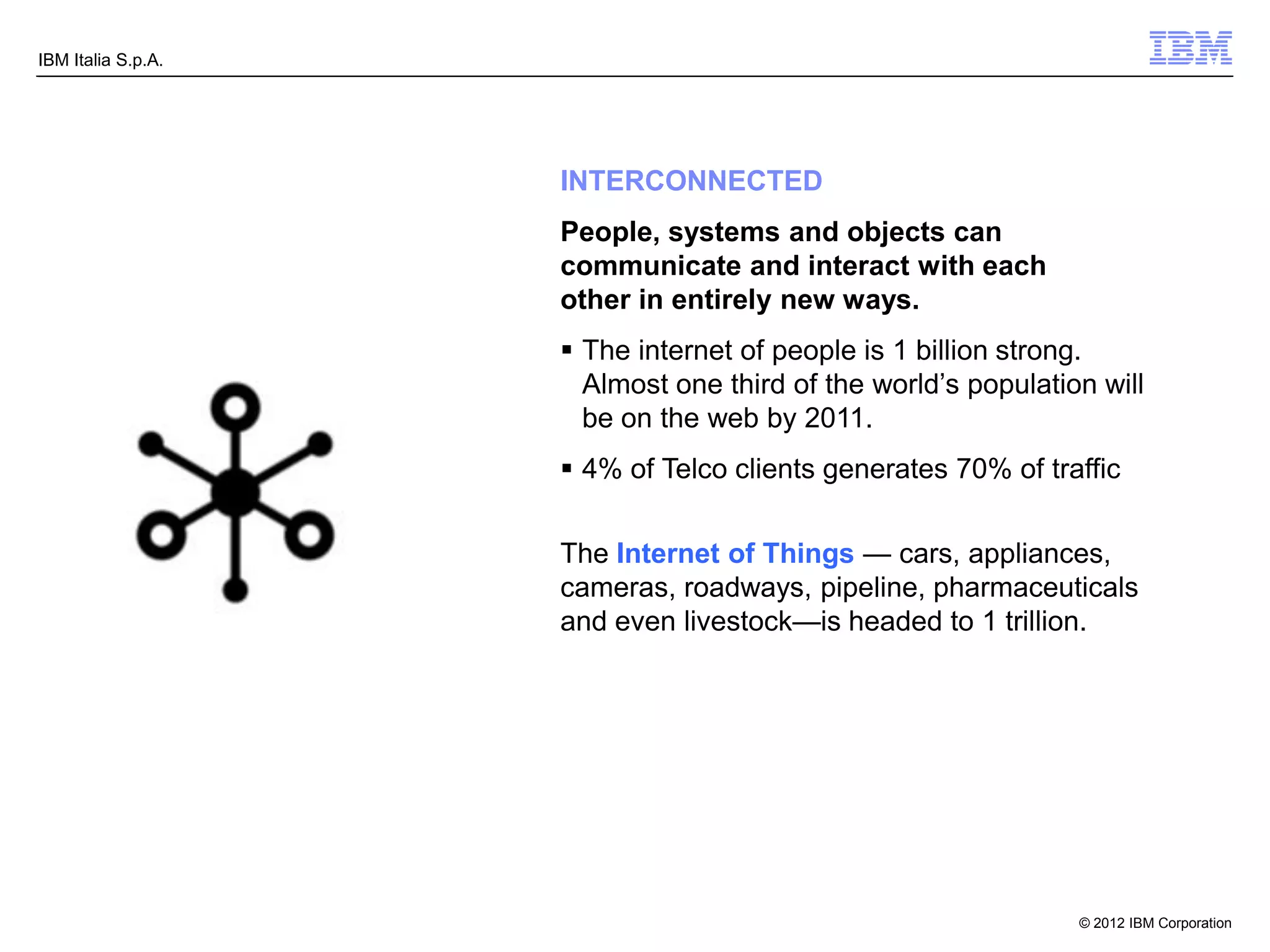 IBM Italia S.p.A.




                    INTERCONNECTED
                    People, systems and objects can
                    communicate and interact with each
                    other in entirely new ways.
                     The internet of people is 1 billion strong.
                      Almost one third of the world’s population will
                      be on the web by 2011.
                     4% of Telco clients generates 70% of traffic


                    The Internet of Things — cars, appliances,
                    cameras, roadways, pipeline, pharmaceuticals
                    and even livestock—is headed to 1 trillion.




                                                               © 2012 IBM Corporation
 