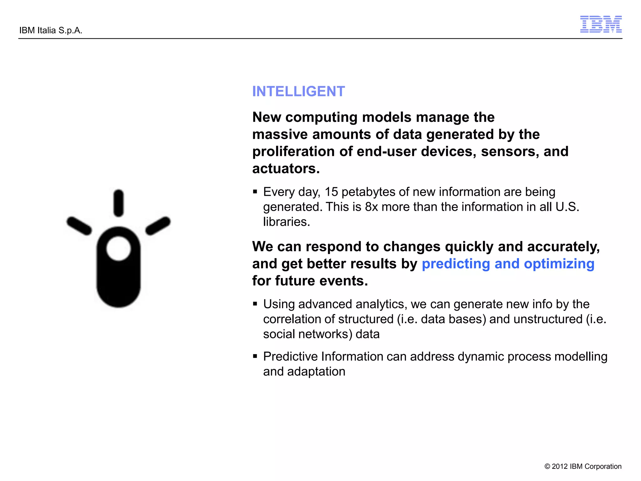 IBM Italia S.p.A.




                    INTELLIGENT
                    New computing models manage the
                    massive amounts of data generated by the
                    proliferation of end-user devices, sensors, and
                    actuators.
                     Every day, 15 petabytes of new information are being
                      generated. This is 8x more than the information in all U.S.
                      libraries.

                    We can respond to changes quickly and accurately,
                    and get better results by predicting and optimizing
                    for future events.
                     Using advanced analytics, we can generate new info by the
                      correlation of structured (i.e. data bases) and unstructured (i.e.
                      social networks) data
                     Predictive Information can address dynamic process modelling
                      and adaptation




                                                                            © 2012 IBM Corporation
 