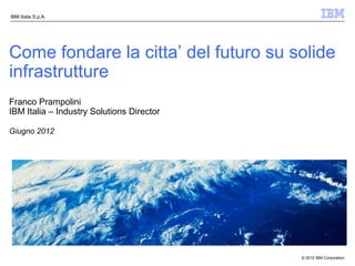 IBM Italia S.p.A.




Come fondare la citta’ del futuro su solide
infrastrutture
Franco Prampolini
IBM Italia – Industry Solutions Director

Giugno 2012




                                           © 2012 IBM Corporation
 