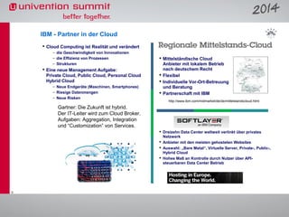 IBM - Partner in der Cloud
 Cloud Computing ist Realität und verändert
– die Geschwindigkeit von Innvoationen
– die Effizienz von Prozessen
– Strukturen

 Eine neue Management Aufgabe:
Private Cloud, Public Cloud, Personal Cloud
Hybrid Cloud
– Neue Endgeräte (Maschinen, Smartphones)
– Riesige Datenmengen
– Neue Risken

 Mittelständische Cloud
Anbieter mit lokalem Betrieb
nach deutschem Recht
 Flexibel
 Individuelle Vor-Ort-Betreuung
und Beratung
 Partnerschaft mit IBM
http://www.ibm.com/midmarket/de/de/mittelstandscloud.html

Gartner: Die Zukunft ist hybrid.
Der IT-Leiter wird zum Cloud Broker.
Aufgaben: Aggregation, Integration
und “Customization” von Services.
 Dreizehn Data Center weltweit verlinkt über privates
Netzwerk
 Anbieter mit den meisten gehosteten Websites
 Auswahl: „Bare Metal“, Virtuelle Server, Private-, Public-,
Hybrid Cloud
 Hohes Maß an Kontrolle durch Nutzer über APIsteuerbaren Data Center Betrieb

5

 
