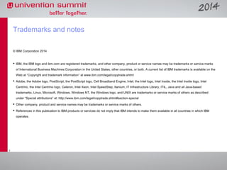 Trademarks and notes
© IBM Corporation 2014

 IBM, the IBM logo and ibm.com are registered trademarks, and other company, product or service names may be trademarks or service marks
of International Business Machines Corporation in the United States, other countries, or both. A current list of IBM trademarks is available on the
Web at “Copyright and trademark information” at www.ibm.com/legal/copytrade.shtml
 Adobe, the Adobe logo, PostScript, the PostScript logo, Cell Broadband Engine, Intel, the Intel logo, Intel Inside, the Intel Inside logo, Intel
Centrino, the Intel Centrino logo, Celeron, Intel Xeon, Intel SpeedStep, Itanium, IT Infrastructure Library, ITIL, Java and all Java-based
trademarks, Linux, Microsoft, Windows, Windows NT, the Windows logo, and UNIX are trademarks or service marks of others as described
under “Special attributions” at: http://www.ibm.com/legal/copytrade.shtml#section-special
 Other company, product and service names may be trademarks or service marks of others.
 References in this publication to IBM products or services do not imply that IBM intends to make them available in all countries in which IBM
operates.

7

 