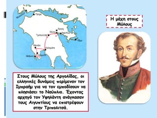 Η μάχη στους
Μύλους
Στους Μύλους της Αργολίδας, οι
ελληνικές δυνάμεις περίμεναν τον
Ιμπραήμ για να τον εμποδίσουν να
πλησιάσει το Ναύπλιο. Έχοντας
αρχηγό τον Υψηλάντη ανάγκασαν
τους Αιγυπτίους να επιστρέψουν
στην Τριπολιτσά.
 