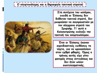 Ο κλεφτοπόλεμος και η δημιουργία τακτικού στρατού
Στη συνέχεια του πολέμου,
επειδή οι Έλληνες δεν
διέθεταν τακτικό στρατό, δεν
μπορούσαν να συγκρουστούν με
τον σύγχρονο στρατό του
Ιμπραήμ. Γι’ αυτό ο
Κολοκοτρώνης επέλεξε την
τακτική του κλεφτοπόλεμου.
Έτσι οι Έλληνες έκαναν
αιφνιδιαστικές επιθέσεις τη
νύχτα, για να προκαλέσουν
στον εχθρό φθορές. Όμως ο
τρόπος αυτός είχε γίνει
φανερός στους αντιπάλους και
δεν ήταν πλέον
αποτελεσματικός.
 