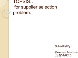 TOPSIS…
for supplier selection
problem.




                    Submitted By :

                    Pranav Mishra
                    11ID60R20
 