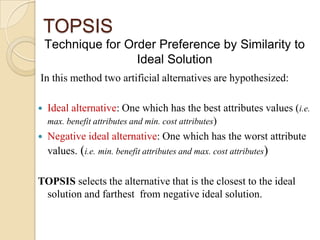 TOPSIS
    Technique for Order Preference by Similarity to
                    Ideal Solution
In this method two artificial alternatives are hypothesized:

   Ideal alternative: One which has the best attributes values (i.e.
    max. benefit attributes and min. cost attributes)
   Negative ideal alternative: One which has the worst attribute
    values. (i.e. min. benefit attributes and max. cost attributes)

TOPSIS selects the alternative that is the closest to the ideal
 solution and farthest from negative ideal solution.
 