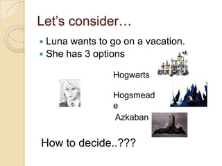 Let’s consider…
 Luna wants to go on a vacation.
 She has 3 options

                Hogwarts

                Hogsmead
                e
                Azkaban


How to decide..???
 