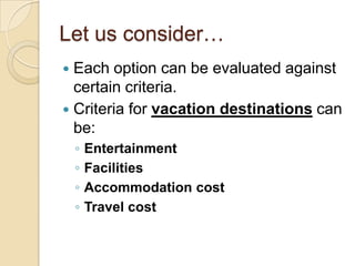 Let us consider…
 Each option can be evaluated against
  certain criteria.
 Criteria for vacation destinations can
  be:
    ◦   Entertainment
    ◦   Facilities
    ◦   Accommodation cost
    ◦   Travel cost
 