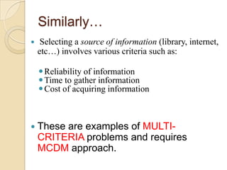 Similarly…
    Selecting a source of information (library, internet,
    etc…) involves various criteria such as:

     Reliability of information
     Time to gather information
     Cost of acquiring information



 These  are examples of MULTI-
    CRITERIA problems and requires
    MCDM approach.
 