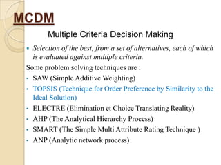 MCDM
        Multiple Criteria Decision Making
  Selection of the best, from a set of alternatives, each of which
   is evaluated against multiple criteria.
 Some problem solving techniques are :
 • SAW (Simple Additive Weighting)
 • TOPSIS (Technique for Order Preference by Similarity to the
   Ideal Solution)
 • ELECTRE (Elimination et Choice Translating Reality)
 • AHP (The Analytical Hierarchy Process)
 • SMART (The Simple Multi Attribute Rating Technique )
 • ANP (Analytic network process)
 