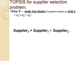 TOPSIS for supplier selection
problem.
•Step 8 – RANK THE ORDER of suppliers based on STEP 8
   • C 3* > C 1* > C 2*



  Supplier3 > Supplier1 > Supplier2
 