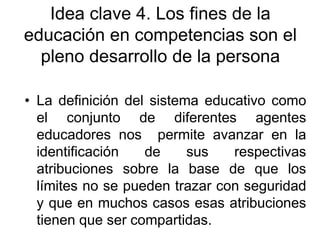 Idea clave 4. Los fines de la
educación en competencias son el
pleno desarrollo de la persona
• La definición del sistema educativo como
el conjunto de diferentes agentes
educadores nos permite avanzar en la
identificación
de
sus
respectivas
atribuciones sobre la base de que los
límites no se pueden trazar con seguridad
y que en muchos casos esas atribuciones
tienen que ser compartidas.

 