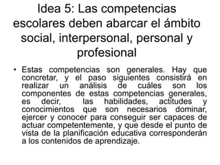 Idea 5: Las competencias
escolares deben abarcar el ámbito
social, interpersonal, personal y
profesional
• Estas competencias son generales. Hay que
concretar, y el paso siguientes consistirá en
realizar un análisis de cuáles son los
componentes de estas competencias generales,
es decir,
las habilidades, actitudes y
conocimientos que son necesarios dominar,
ejercer y conocer para conseguir ser capaces de
actuar competentemente, y que desde el punto de
vista de la planificación educativa corresponderán
a los contenidos de aprendizaje.

 