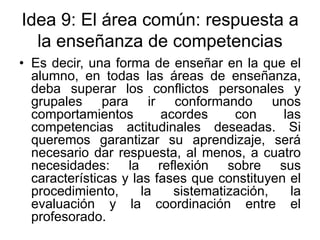 Idea 9: El área común: respuesta a
la enseñanza de competencias
• Es decir, una forma de enseñar en la que el
alumno, en todas las áreas de enseñanza,
deba superar los conflictos personales y
grupales para ir conformando unos
comportamientos
acordes
con
las
competencias actitudinales deseadas. Si
queremos garantizar su aprendizaje, será
necesario dar respuesta, al menos, a cuatro
necesidades: la reflexión sobre sus
características y las fases que constituyen el
procedimiento,
la
sistematización,
la
evaluación y la coordinación entre el
profesorado.

 