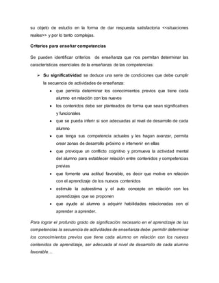 su objeto de estudio en la forma de dar respuesta satisfactoria <<situaciones
reales>> y por lo tanto complejas.
Criterios para enseñar competencias
Se pueden identificar criterios de enseñanza que nos permitan determinar las
características esenciales de la enseñanza de las competencias:
 Su significatividad se deduce una serie de condiciones que debe cumplir
la secuencia de actividades de enseñanza:
 que permita determinar los conocimientos previos que tiene cada
alumno en relación con los nuevos
 los contenidos debe ser planteados de forma que sean significativos
y funcionales
 que se pueda inferir si son adecuadas al nivel de desarrollo de cada
alumno
 que tenga sus competencia actuales y les hagan avanzar, permita
crear zonas de desarrollo próximo e intervenir en ellas
 que provoque un conflicto cognitivo y promueva la actividad mental
del alumno para establecer relación entre contenidos y competencias
previas
 que fomente una actitud favorable, es decir que motive en relación
con el aprendizaje de los nuevos contenidos
 estimule la autoestima y el auto concepto en relación con los
aprendizajes que se proponen
 que ayude al alumno a adquirir habilidades relacionadas con el
aprender a aprender.
Para lograr el profundo grado de significación necesario en el aprendizaje de las
competencias la secuencia de actividades de enseñanza debe: permitir determinar
los conocimientos previos que tiene cada alumno en relación con los nuevos
contenidos de aprendizaje, ser adecuada al nivel de desarrollo de cada alumno
favorable…
 