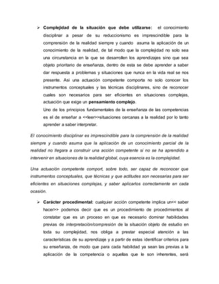  Complejidad de la situación que debe utilizarse: el conocimiento
disciplinar a pesar de su reduccionismo es imprescindible para la
comprensión de la realidad siempre y cuando asuma la aplicación de un
conocimiento de la realidad, de tal modo que la complejidad no solo sea
una circunstancia en la que se desarrollen los aprendizajes sino que sea
objeto prioritario de enseñanza, dentro de esta se debe aprender a saber
dar respuesta a problemas y situaciones que nunca en la vida real se nos
presente. Asi una actuación competente comporta no solo conocer los
instrumentos conceptuales y las técnicas disciplinares, sino de reconocer
cuales son necesarios para ser eficientes en situaciones complejas,
actuación que exige un pensamiento complejo.
Uno de los principios fundamentales de la enseñanza de las competencias
es el de enseñar a <<leer>>situaciones cercanas a la realidad por lo tanto
aprender a saber interpretar.
El conocimiento disciplinar es imprescindible para la comprensión de la realidad
siempre y cuando asuma que la aplicación de un conocimiento parcial de la
realidad no llegara a construir una acción competente si no se ha aprendido a
intervenir en situaciones de la realidad global, cuya esencia es la complejidad.
Una actuación competente comport, sobre todo, ser capaz de reconocer que
instrumentos conceptuales, que técnicas y que actitudes son necesarias para ser
eficientes en situaciones complejas, y saber aplicarlos correctamente en cada
ocasión.
 Carácter procedimental: cualquier acción competente implica un<< saber
hacer>> podemos decir que es un procedimiento de procedimientos al
constatar que es un proceso en que es necesario dominar habilidades
previas de interpretación/compresión de la situación objeto de estudio en
toda su complejidad, nos obliga a prestar especial atención a las
características de su aprendizaje y a partir de estas identificar criterios para
su enseñanza, de modo que para cada habilidad ya sean las previas a la
aplicación de la competencia o aquellas que le son inherentes, será
 