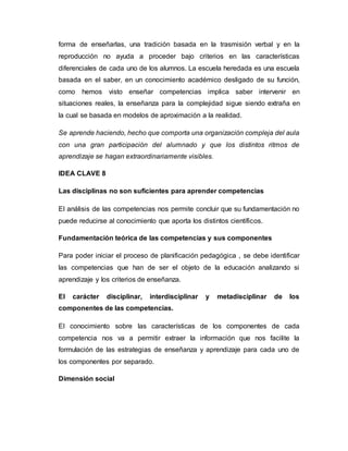 forma de enseñarlas, una tradición basada en la trasmisión verbal y en la
reproducción no ayuda a proceder bajo criterios en las características
diferenciales de cada uno de los alumnos. La escuela heredada es una escuela
basada en el saber, en un conocimiento académico desligado de su función,
como hemos visto enseñar competencias implica saber intervenir en
situaciones reales, la enseñanza para la complejidad sigue siendo extraña en
la cual se basada en modelos de aproximación a la realidad.
Se aprende haciendo, hecho que comporta una organización compleja del aula
con una gran participación del alumnado y que los distintos ritmos de
aprendizaje se hagan extraordinariamente visibles.
IDEA CLAVE 8
Las disciplinas no son suficientes para aprender competencias
El análisis de las competencias nos permite concluir que su fundamentación no
puede reducirse al conocimiento que aporta los distintos científicos.
Fundamentación teórica de las competencias y sus componentes
Para poder iniciar el proceso de planificación pedagógica , se debe identificar
las competencias que han de ser el objeto de la educación analizando si
aprendizaje y los criterios de enseñanza.
El carácter disciplinar, interdisciplinar y metadisciplinar de los
componentes de las competencias.
El conocimiento sobre las características de los componentes de cada
competencia nos va a permitir extraer la información que nos facilite la
formulación de las estrategias de enseñanza y aprendizaje para cada uno de
los componentes por separado.
Dimensión social
 