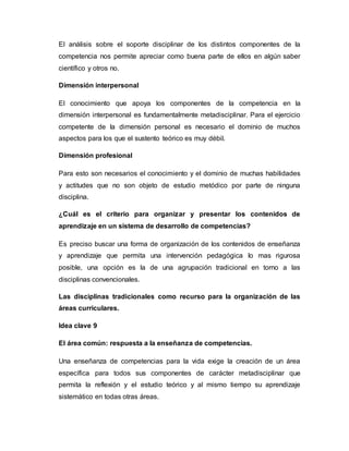 El análisis sobre el soporte disciplinar de los distintos componentes de la
competencia nos permite apreciar como buena parte de ellos en algún saber
científico y otros no.
Dimensión interpersonal
El conocimiento que apoya los componentes de la competencia en la
dimensión interpersonal es fundamentalmente metadisciplinar. Para el ejercicio
competente de la dimensión personal es necesario el dominio de muchos
aspectos para los que el sustento teórico es muy débil.
Dimensión profesional
Para esto son necesarios el conocimiento y el dominio de muchas habilidades
y actitudes que no son objeto de estudio metódico por parte de ninguna
disciplina.
¿Cuál es el criterio para organizar y presentar los contenidos de
aprendizaje en un sistema de desarrollo de competencias?
Es preciso buscar una forma de organización de los contenidos de enseñanza
y aprendizaje que permita una intervención pedagógica lo mas rigurosa
posible, una opción es la de una agrupación tradicional en torno a las
disciplinas convencionales.
Las disciplinas tradicionales como recurso para la organización de las
áreas curriculares.
Idea clave 9
El área común: respuesta a la enseñanza de competencias.
Una enseñanza de competencias para la vida exige la creación de un área
específica para todos sus componentes de carácter metadisciplinar que
permita la reflexión y el estudio teórico y al mismo tiempo su aprendizaje
sistemático en todas otras áreas.
 