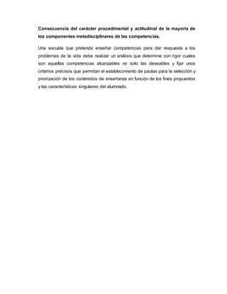 Consecuencia del carácter procedimental y actitudinal de la mayoría de
los componentes metadisciplinares de las competencias.
Una escuela que pretenda enseñar competencias para dar respuesta a los
problemas de la vida debe realizar un análisis que determine con rigor cuales
son aquellas competencias alcanzables no solo las deseables y fijar unos
criterios precisos que permitan el establecimiento de pautas para la selección y
priorización de los contenidos de enseñanza en función de los fines propuestos
y las características singulares del alumnado.
 