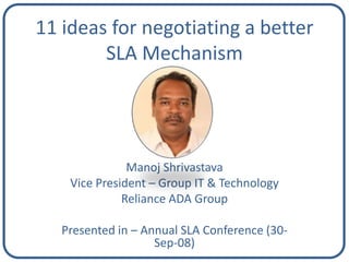 11 ideas for negotiating a better
        SLA Mechanism




               Manoj Shrivastava
    Vice President – Group IT & Technology
              Reliance ADA Group

   Presented in – Annual SLA Conference (30-
                    Sep-08)
 