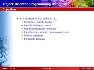 Object-Oriented Programming Using C#
Objectives


                In this session, you will learn to:
                   Implement multiple threads
                   Identify the thread priority
                   Use synchronization in threads
                   Identify communication between processes
                   Declare delegates
                   Instantiate delegate




     Ver. 1.0                        Session 16               Slide 1 of 31
 