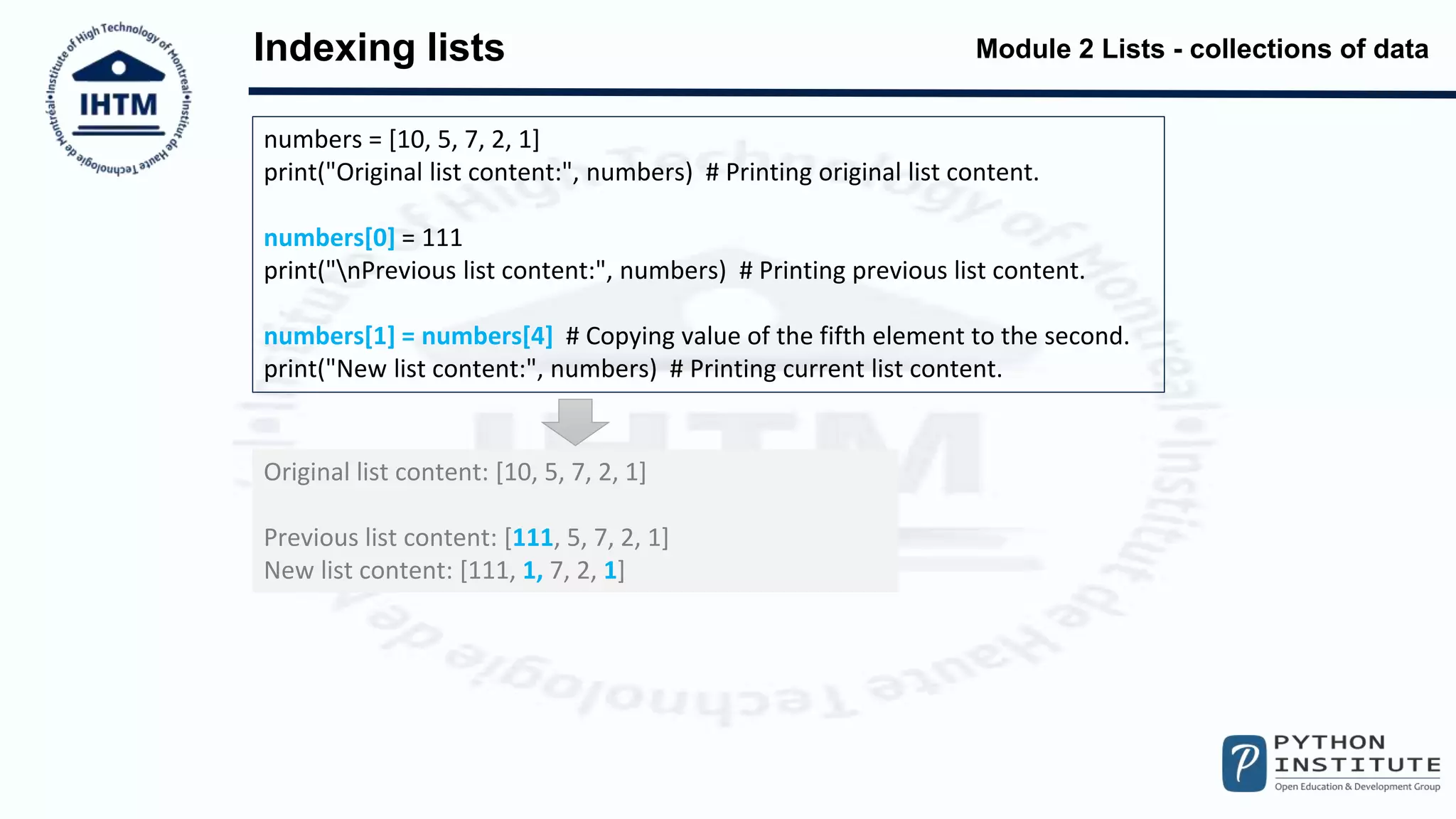 Module 2 Lists - collections of data
Indexing lists
numbers = [10, 5, 7, 2, 1]
print("Original list content:", numbers) # Printing original list content.
numbers[0] = 111
print("nPrevious list content:", numbers) # Printing previous list content.
numbers[1] = numbers[4] # Copying value of the fifth element to the second.
print("New list content:", numbers) # Printing current list content.
Original list content: [10, 5, 7, 2, 1]
Previous list content: [111, 5, 7, 2, 1]
New list content: [111, 1, 7, 2, 1]
 