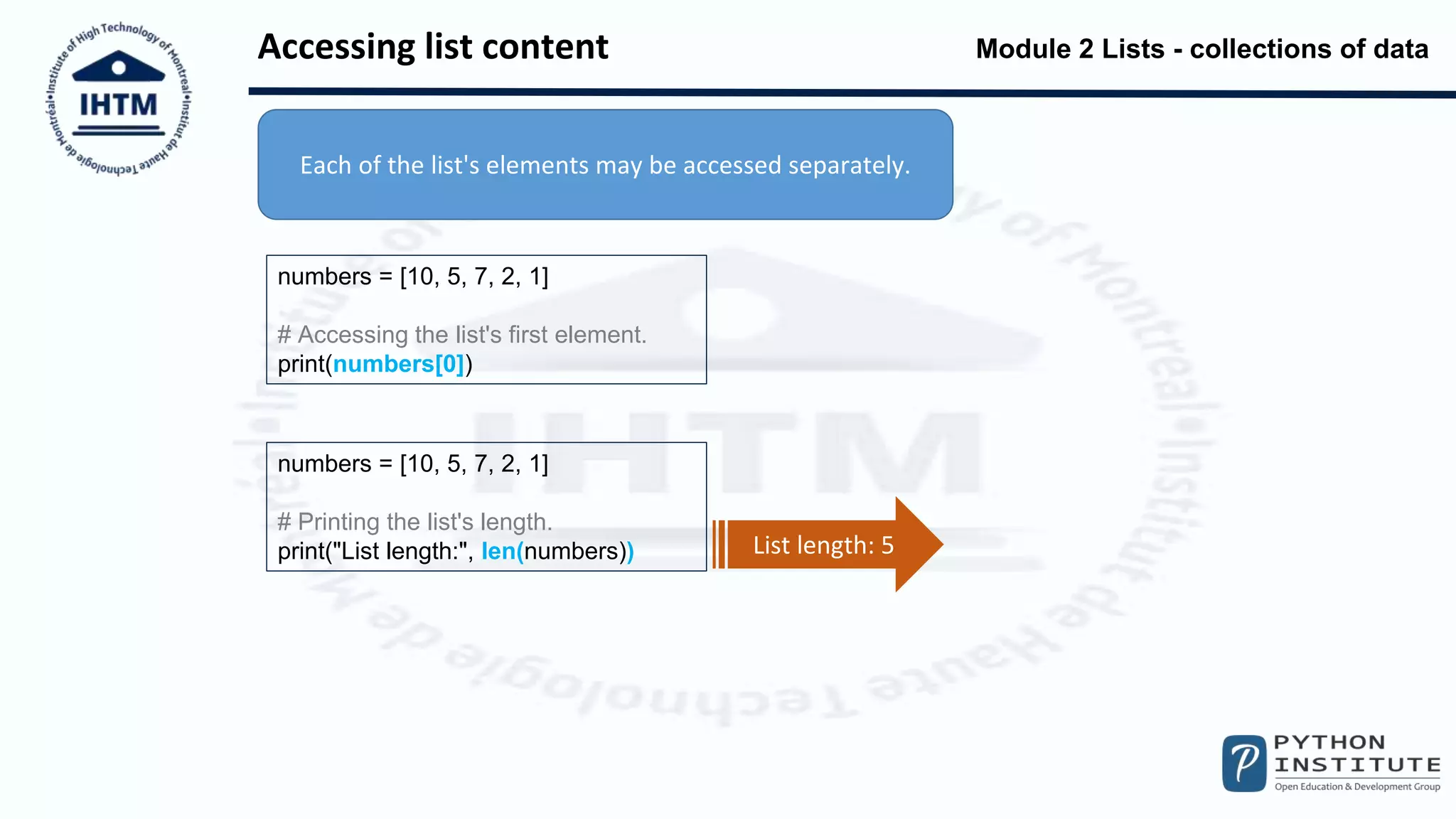 Module 2 Lists - collections of data
Accessing list content
numbers = [10, 5, 7, 2, 1]
# Accessing the list's first element.
print(numbers[0])
numbers = [10, 5, 7, 2, 1]
# Printing the list's length.
print("List length:", len(numbers))
Each of the list's elements may be accessed separately.
List length: 5
 