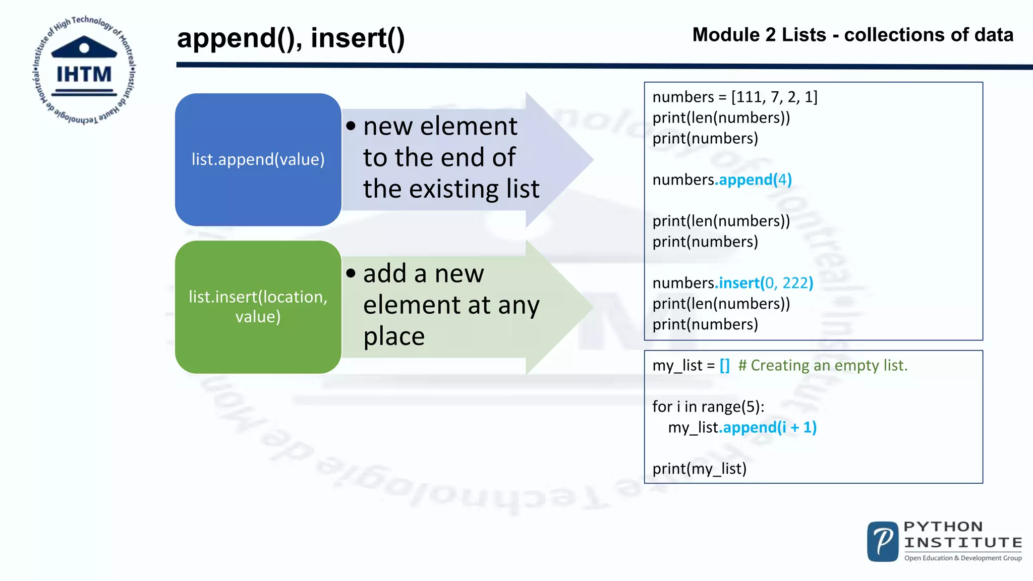 Module 2 Lists - collections of data
append(), insert()
numbers = [111, 7, 2, 1]
print(len(numbers))
print(numbers)
numbers.append(4)
print(len(numbers))
print(numbers)
numbers.insert(0, 222)
print(len(numbers))
print(numbers)
my_list = [] # Creating an empty list.
for i in range(5):
my_list.append(i + 1)
print(my_list)
• new element
to the end of
the existing list
list.append(value)
• add a new
element at any
place
list.insert(location,
value)
 