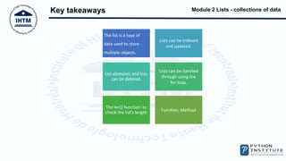 Module 2 Lists - collections of data
Key takeaways
The list is a type of
data used to store
multiple objects.
Lists can be indexed
and updated.
List elements and lists
can be deleted.
Lists can be iterated
through using the
for loop.
The len() function: to
check the list's length Function, Method
 