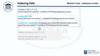 Module 2 Lists - collections of data
Indexing lists
numbers = [10, 5, 7, 2, 1]
print("Original list content:", numbers) # Printing original list content.
numbers[0] = 111
print("nPrevious list content:", numbers) # Printing previous list content.
numbers[1] = numbers[4] # Copying value of the fifth element to the second.
print("New list content:", numbers) # Printing current list content.
Original list content: [10, 5, 7, 2, 1]
Previous list content: [111, 5, 7, 2, 1]
New list content: [111, 1, 7, 2, 1]
 