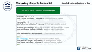 Module 2 Lists - collections of data
Removing elements from a list
numbers = [10, 5, 7, 2, 1]
print("Original list content:", numbers) # Printing original list content.
numbers[0] = 111
print("nPrevious list content:", numbers) # Printing previous list content.
numbers[1] = numbers[4] # Copying value of the fifth element to the second.
print("Previous list content:", numbers) # Printing previous list content.
print("nList's length:", len(numbers)) # Printing previous list length.
###
del numbers[1] # Removing the second element from the list.
print("New list's length:", len(numbers)) # Printing new list length.
print("nNew list content:", numbers) # Printing current list content.
###
del: Any of the list's elements may be removed
 