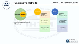 Module 2 Lists - collections of data
Functions vs. methods
Function method
A method is a specific kind
of function;
Invocvation:
result =
function(arg)
Doesn't belong
to any data
Is owned by the
whole code
Function
Invocation:
result =
data.method(arg)
Is able to change
the state of a
selected entity
Is owned by the
data it works for
Method
 