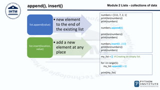 Module 2 Lists - collections of data
append(), insert()
numbers = [111, 7, 2, 1]
print(len(numbers))
print(numbers)
numbers.append(4)
print(len(numbers))
print(numbers)
numbers.insert(0, 222)
print(len(numbers))
print(numbers)
my_list = [] # Creating an empty list.
for i in range(5):
my_list.append(i + 1)
print(my_list)
• new element
to the end of
the existing list
list.append(value)
• add a new
element at any
place
list.insert(location,
value)
 