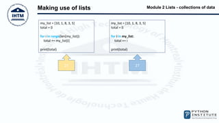 Module 2 Lists - collections of data
Making use of lists
my_list = [10, 1, 8, 3, 5]
total = 0
for i in range(len(my_list)):
total += my_list[i]
print(total)
my_list = [10, 1, 8, 3, 5]
total = 0
for i in my_list:
total += i
print(total)
27 27
 