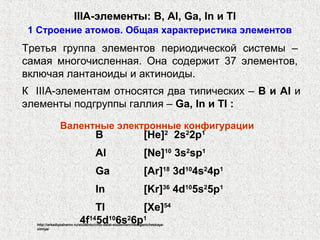 IIIA-элементы: B, Al, Ga, In и Tl
 1 Строение атомов. Общая характеристика элементов
Третья группа элементов периодической системы –
самая многочисленная. Она содержит 37 элементов,
включая лантаноиды и актиноиды.
К IIIA-элементам относятся два типических – B и Al и
элементы подгруппы галлия – Ga, In и Tl :

               Валентные электронные конфигурации
                                   B                          [He]2 2s22p1
                                   Al                         [Ne]10 3s2sp1
                                   Ga                         [Ar]18 3d104s24p1
                                   In                         [Kr]36 4d105s25p1
                              Tl       [Xe]54
                          4f145d106s26p1
  http://arkadiyzaharov.ru/studentu/chto-delat-studentam/neorganicheskaya-
  ximiya/
 