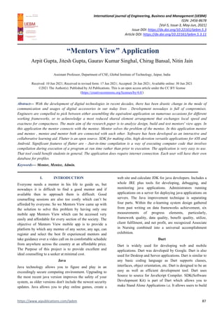 International journal of Engineering, Business and Management (IJEBM)
ISSN: 2456-8678
[Vol-5, Issue-3, May-Jun, 2021]
Issue DOI: https://dx.doi.org/10.22161/ijebm.5.3
Article DOI: https://dx.doi.org/10.22161/ijebm.5.3.11
https://www.aipublications.com/ijebm 87
“Mentors View” Application
Arpit Gupta, Jitesh Gupta, Gaurav Kumar Singhal, Chirag Bansal, Nitin Jain
Assistant Professor, Department of CSE, Global Institute of Technology, Jaipur, India
Received: 10 Jun 2021; Received in revised form: 17 Jun 2021; Accepted: 26 Jun 2021; Available online: 30 Jun 2021
©2021 The Author(s). Published by AI Publications. This is an open access article under the CC BY license
(https://creativecommons.org/licenses/by/4.0/)
Abstract— With the development of digital technologies in recent decades, there has been drastic change in the mode of
communication and usages of digital accessories in our today lives . Development nowadays is full of compromises.
Engineers are compelled to pick between either assembling the equivalent application on numerous occasions for different
working frameworks, or to acknowledge a most reduced shared element arrangement that exchanges local speed and
exactness for compactness. The main aim of the research paper is to analyze design, build and test mentors' view apps. In
this application the mentor connects with the mentee. Mentor solves the problem of the mentee. In this application mentor
and mentee , mentee and mentor both are connected with each other. Software has been developed as an interactive and
collaborative learning aid. Flutter is an open source. SDK for making elite, high-devotion versatile applications for iOS and
Android. Significant features of flutter are - Just-in-time compilation is a way of executing computer code that involves
compilation during execution of a program at run time rather than prior to execution. The application is very easy to use.
That tool could benefit students in general. The application does require internet connection. Each user will have their own
database for profiles.
Keywords— Mentor, Mentee, Admin.
I. INTRODUCTION
Everyone needs a mentor in his life to guide us, but
nowadays it is difficult to find a good mentor and if
available then to approach them is difficult. Good
counselling sessions are also too costly which can’t be
afforded by everyone. So we Mentors View came up with
the solution to solve this problem by having only one
mobile app Mentors View which can be accessed very
easily and affordable for every section of the society. The
objective of Mentors View mobile app is to provide a
platform by which any mentee of any sector, any age, can
register and select the best fit experienced mentors and
take guidance over a video call on its comfortable schedule
from anywhere across the country at an affordable price.
The Purpose of this project is to provide excellent and
ideal counselling to a seeker at minimal cost.
Java
Java technology allows you to figure and play in an
exceedingly secure computing environment. Upgrading to
the most recent java version improves the safety of your
system, as older versions don't include the newest security
updates. Java allows you to play online games, create a
web site and calculate JDK for java developers. Includes a
whole JRE plus tools for developing, debugging, and
monitoring java applications. Administrators running
applications on a server for deploying java applications on
servers. The Java improvement technique is separating
four parts. Within the e-learning system design gathered
from past writing on data frameworks achievement, six
measurements of progress elements, particularly,
framework quality, data quality, benefit quality, utilize,
client fulfilment, and net profit, are recognized Associate
in Nursing combined into a universal accomplishment
exhibition.
Dart
Dart is widely used for developing web and mobile
applications. Dart was developed by Google. Dart is also
used for Desktop and Server applications. Dart is similar to
any basic coding language as Dart supports classes,
interfaces, object orientation, etc. Dart is designed to be an
easy as well as efficient development tool. Dart uses
Source to source for JavaScript Compiler. SDK(Software
Development Kit) is part of Dart which allows you to
make Stand Alone Applications i.e. It allows users to build
 