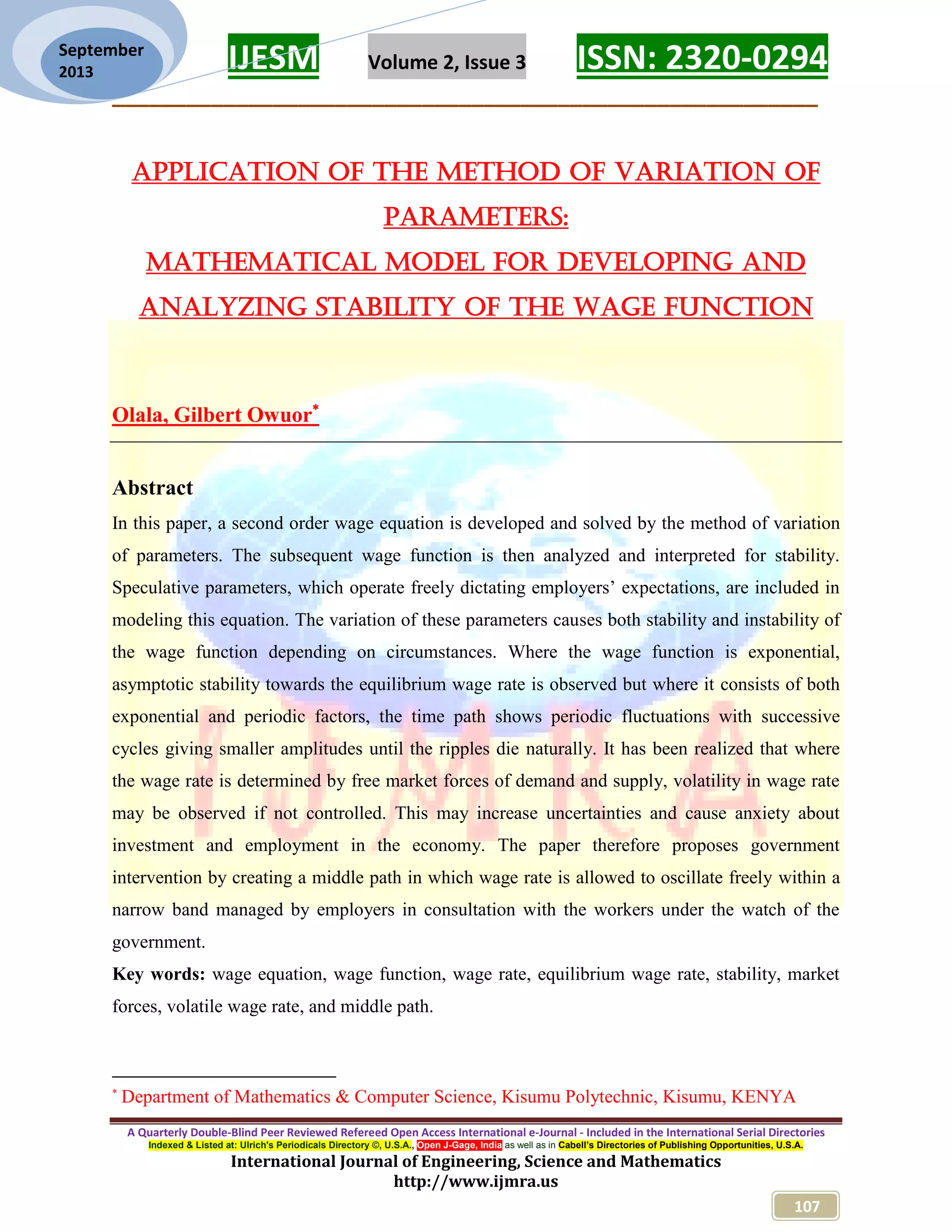 IJESM Volume 2, Issue 3 ISSN: 2320-0294 _________________________________________________________ A Quarterly Double-Blind Peer Reviewed Refereed Open Access International e-Journal - Included in the International Serial Directories Indexed & Listed at: Ulrich's Periodicals Directory ©, U.S.A., Open J-Gage, India as well as in Cabell’s Directories of Publishing Opportunities, U.S.A. International Journal of Engineering, Science and Mathematics http://www.ijmra.us 107 September 2013 APPLICATION OF THE METHOD OF VARIATION OF PARAMETERS: MATHEMATICAL MODEL FOR DEVELOPING AND ANALYZING STABILITY OF THE WAGE FUNCTION Olala, Gilbert Owuor Abstract In this paper, a second order wage equation is developed and solved by the method of variation of parameters. The subsequent wage function is then analyzed and interpreted for stability. Speculative parameters, which operate freely dictating employers’ expectations, are included in modeling this equation. The variation of these parameters causes both stability and instability of the wage function depending on circumstances. Where the wage function is exponential, asymptotic stability towards the equilibrium wage rate is observed but where it consists of both exponential and periodic factors, the time path shows periodic fluctuations with successive cycles giving smaller amplitudes until the ripples die naturally. It has been realized that where the wage rate is determined by free market forces of demand and supply, volatility in wage rate may be observed if not controlled. This may increase uncertainties and cause anxiety about investment and employment in the economy. The paper therefore proposes government intervention by creating a middle path in which wage rate is allowed to oscillate freely within a narrow band managed by employers in consultation with the workers under the watch of the government. Key words: wage equation, wage function, wage rate, equilibrium wage rate, stability, market forces, volatile wage rate, and middle path.  Department of Mathematics & Computer Science, Kisumu Polytechnic, Kisumu, KENYA 