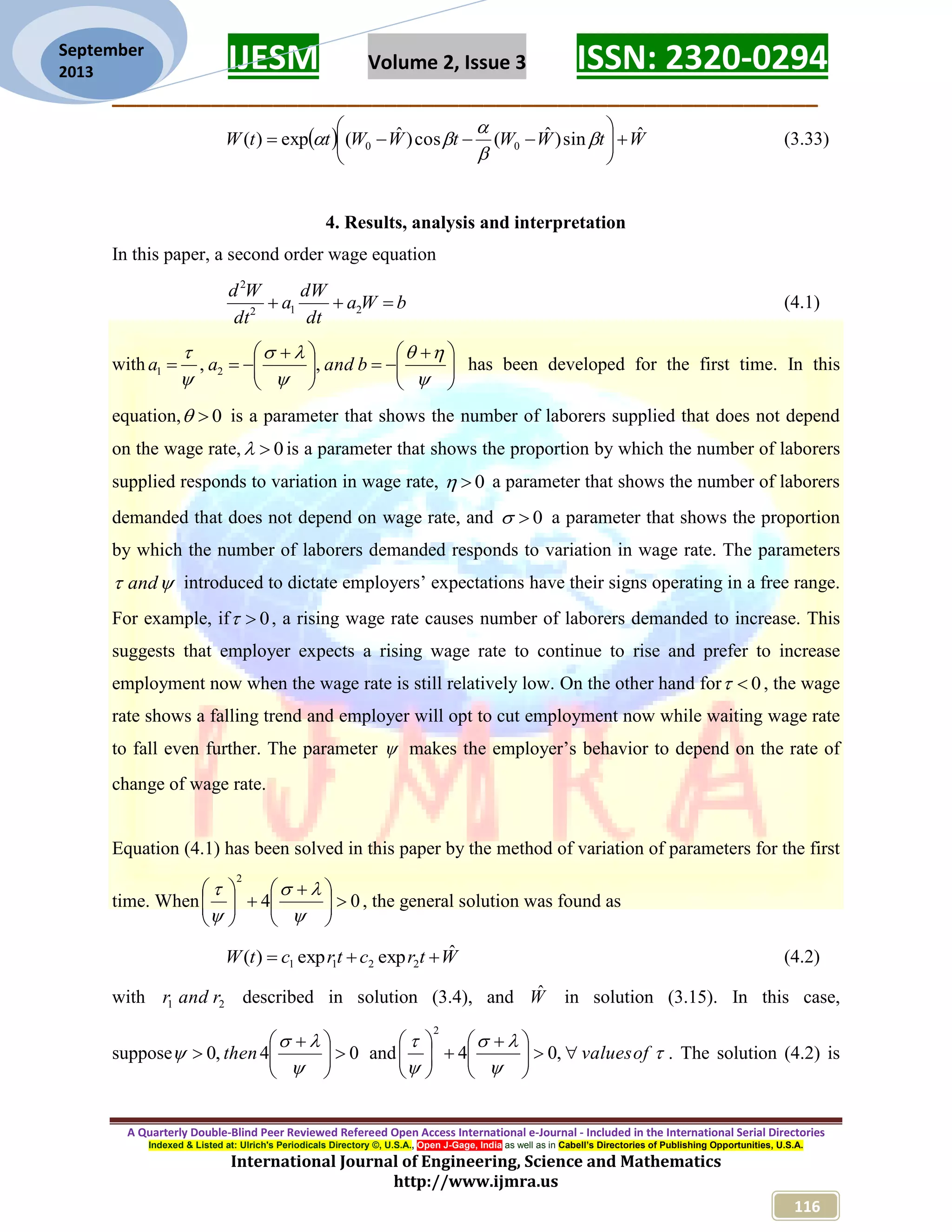 IJESM Volume 2, Issue 3 ISSN: 2320-0294 _________________________________________________________ A Quarterly Double-Blind Peer Reviewed Refereed Open Access International e-Journal - Included in the International Serial Directories Indexed & Listed at: Ulrich's Periodicals Directory ©, U.S.A., Open J-Gage, India as well as in Cabell’s Directories of Publishing Opportunities, U.S.A. International Journal of Engineering, Science and Mathematics http://www.ijmra.us 116 September 2013   WtWWtWWttW ˆsin)ˆ(cos)ˆ(exp)( 00            (3.33) 4. Results, analysis and interpretation In this paper, a second order wage equation bWa dt dW a dt Wd  212 2 (4.1) with                      bandaa ,, 21 has been developed for the first time. In this equation, 0 is a parameter that shows the number of laborers supplied that does not depend on the wage rate, 0 is a parameter that shows the proportion by which the number of laborers supplied responds to variation in wage rate, 0 a parameter that shows the number of laborers demanded that does not depend on wage rate, and 0 a parameter that shows the proportion by which the number of laborers demanded responds to variation in wage rate. The parameters  and introduced to dictate employers’ expectations have their signs operating in a free range. For example, if 0 , a rising wage rate causes number of laborers demanded to increase. This suggests that employer expects a rising wage rate to continue to rise and prefer to increase employment now when the wage rate is still relatively low. On the other hand for 0 , the wage rate shows a falling trend and employer will opt to cut employment now while waiting wage rate to fall even further. The parameter  makes the employer’s behavior to depend on the rate of change of wage rate. Equation (4.1) has been solved in this paper by the method of variation of parameters for the first time. When 04 2                  , the general solution was found as WtrctrctW ˆexpexp)( 2211  (4.2) with 21 randr described in solution (3.4), and Wˆ in solution (3.15). In this case, suppose 04,0            then and      ofvalues             ,04 2 . The solution (4.2) is 