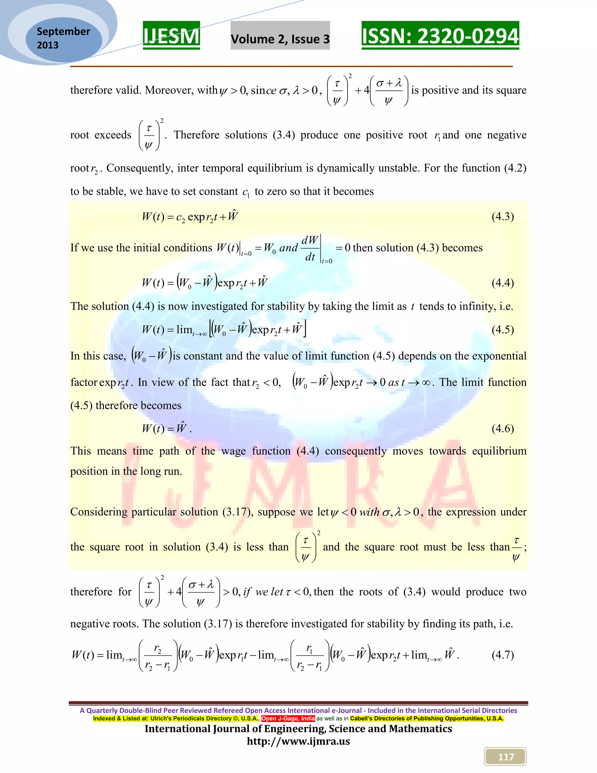 IJESM Volume 2, Issue 3 ISSN: 2320-0294 _________________________________________________________ A Quarterly Double-Blind Peer Reviewed Refereed Open Access International e-Journal - Included in the International Serial Directories Indexed & Listed at: Ulrich's Periodicals Directory ©, U.S.A., Open J-Gage, India as well as in Cabell’s Directories of Publishing Opportunities, U.S.A. International Journal of Engineering, Science and Mathematics http://www.ijmra.us 117 September 2013 therefore valid. Moreover, with 0,sin,0   ce ,                  4 2 is positive and its square root exceeds . 2         Therefore solutions (3.4) produce one positive root 1r and one negative root 2r . Consequently, inter temporal equilibrium is dynamically unstable. For the function (4.2) to be stable, we have to set constant 1c to zero so that it becomes WtrctW ˆexp)( 22  (4.3) If we use the initial conditions 0)( 0 00    t t dt dW andWtW then solution (4.3) becomes   WtrWWtW ˆexpˆ)( 20  (4.4) The solution (4.4) is now investigated for stability by taking the limit as t tends to infinity, i.e.   WtrWWtW t ˆexpˆlim)( 20   (4.5) In this case,  WW ˆ 0  is constant and the value of limit function (4.5) depends on the exponential factor tr2exp . In view of the fact that ,02 r    tastrWW 0expˆ 20 . The limit function (4.5) therefore becomes WtW ˆ)(  . (4.6) This means time path of the wage function (4.4) consequently moves towards equilibrium position in the long run. Considering particular solution (3.17), suppose we let 0,0   with , the expression under the square root in solution (3.4) is less than 2         and the square root must be less than   ; therefore for ,0,04 2                   letweif then the roots of (3.4) would produce two negative roots. The solution (3.17) is therefore investigated for stability by finding its path, i.e.     WtrWW rr r trWW rr r tW ttt ˆlimexpˆlimexpˆlim)( 20 12 1 10 12 2                 . (4.7) 