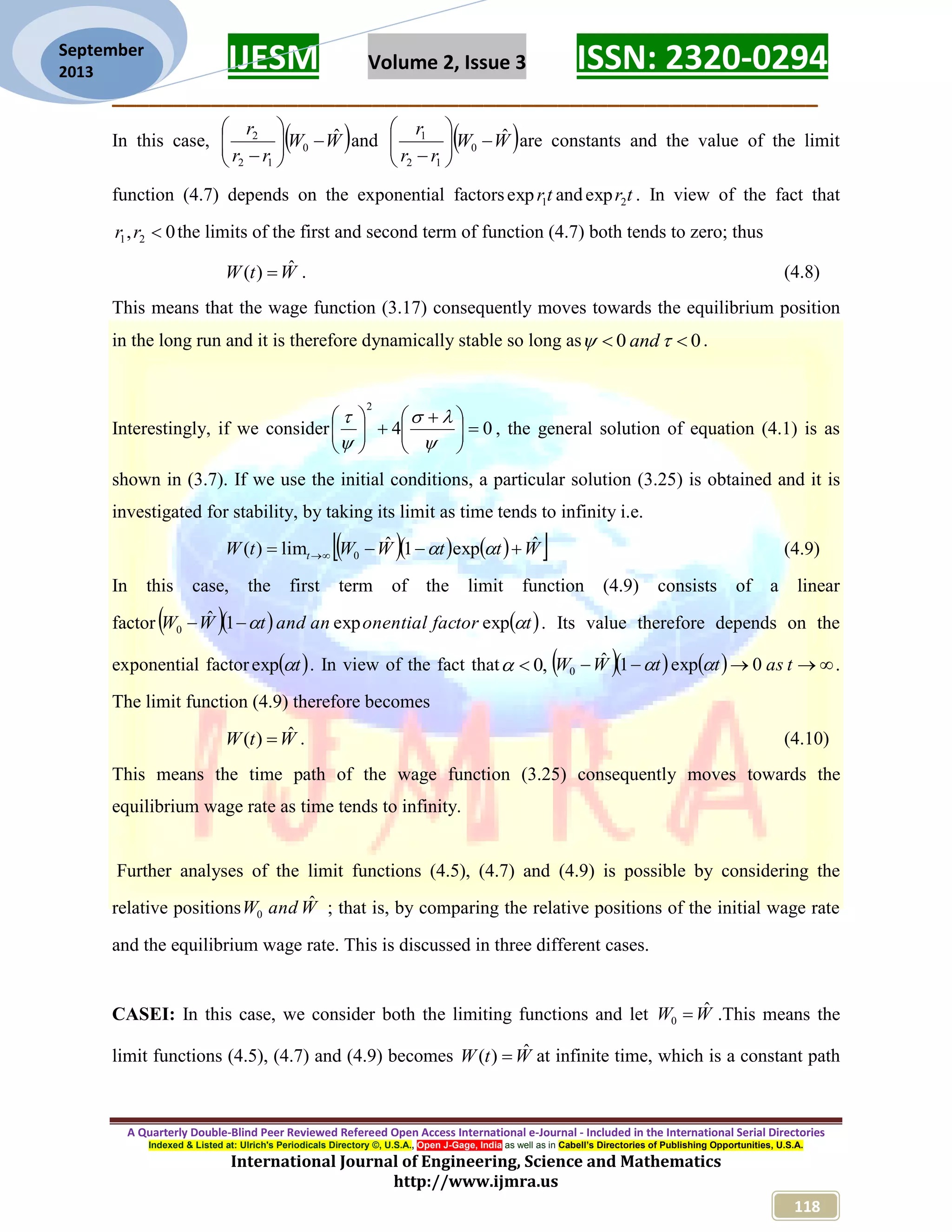 IJESM Volume 2, Issue 3 ISSN: 2320-0294 _________________________________________________________ A Quarterly Double-Blind Peer Reviewed Refereed Open Access International e-Journal - Included in the International Serial Directories Indexed & Listed at: Ulrich's Periodicals Directory ©, U.S.A., Open J-Gage, India as well as in Cabell’s Directories of Publishing Opportunities, U.S.A. International Journal of Engineering, Science and Mathematics http://www.ijmra.us 118 September 2013 In this case,  WW rr r ˆ 0 12 2        and  WW rr r ˆ 0 12 1        are constants and the value of the limit function (4.7) depends on the exponential factors tr1exp and tr2exp . In view of the fact that 0, 21 rr the limits of the first and second term of function (4.7) both tends to zero; thus WtW ˆ)(  . (4.8) This means that the wage function (3.17) consequently moves towards the equilibrium position in the long run and it is therefore dynamically stable so long as 00   and . Interestingly, if we consider 04 2                  , the general solution of equation (4.1) is as shown in (3.7). If we use the initial conditions, a particular solution (3.25) is obtained and it is investigated for stability, by taking its limit as time tends to infinity i.e.      WttWWtW t ˆexp1ˆlim)( 0    (4.9) In this case, the first term of the limit function (4.9) consists of a linear factor     tfactoronentialanandtWW  expexp1ˆ 0  . Its value therefore depends on the exponential factor  texp . In view of the fact that ,0       tasttWW 0exp1ˆ 0  . The limit function (4.9) therefore becomes WtW ˆ)(  . (4.10) This means the time path of the wage function (3.25) consequently moves towards the equilibrium wage rate as time tends to infinity. Further analyses of the limit functions (4.5), (4.7) and (4.9) is possible by considering the relative positions WandW ˆ 0 ; that is, by comparing the relative positions of the initial wage rate and the equilibrium wage rate. This is discussed in three different cases. CASEI: In this case, we consider both the limiting functions and let WW ˆ 0  .This means the limit functions (4.5), (4.7) and (4.9) becomes WtW ˆ)(  at infinite time, which is a constant path 