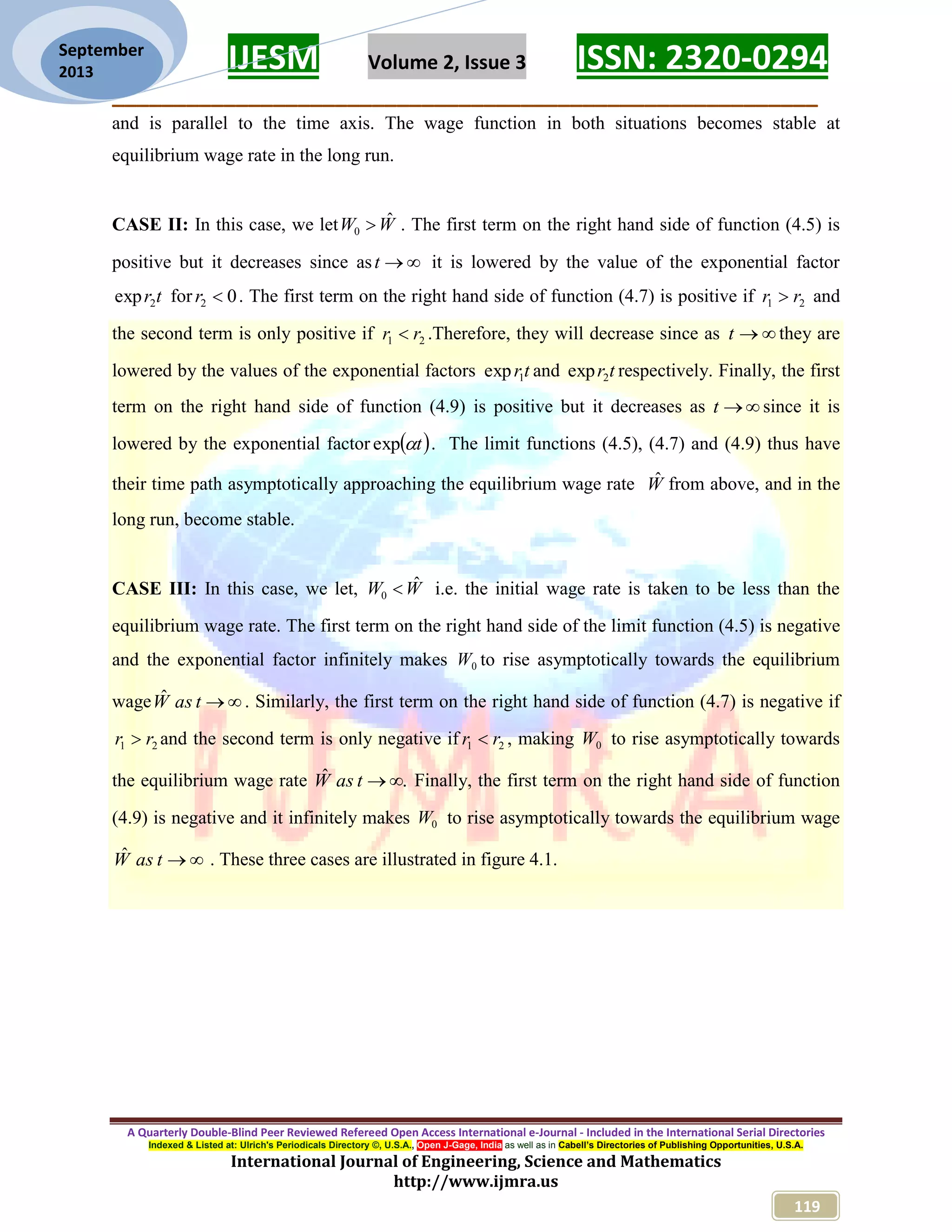 IJESM Volume 2, Issue 3 ISSN: 2320-0294 _________________________________________________________ A Quarterly Double-Blind Peer Reviewed Refereed Open Access International e-Journal - Included in the International Serial Directories Indexed & Listed at: Ulrich's Periodicals Directory ©, U.S.A., Open J-Gage, India as well as in Cabell’s Directories of Publishing Opportunities, U.S.A. International Journal of Engineering, Science and Mathematics http://www.ijmra.us 119 September 2013 and is parallel to the time axis. The wage function in both situations becomes stable at equilibrium wage rate in the long run. CASE II: In this case, we let WW ˆ 0  . The first term on the right hand side of function (4.5) is positive but it decreases since as t it is lowered by the value of the exponential factor tr2exp for 02 r . The first term on the right hand side of function (4.7) is positive if 21 rr  and the second term is only positive if 21 rr  .Therefore, they will decrease since as t they are lowered by the values of the exponential factors tr1exp and tr2exp respectively. Finally, the first term on the right hand side of function (4.9) is positive but it decreases as t since it is lowered by the exponential factor  texp . The limit functions (4.5), (4.7) and (4.9) thus have their time path asymptotically approaching the equilibrium wage rate Wˆ from above, and in the long run, become stable. CASE III: In this case, we let, WW ˆ 0  i.e. the initial wage rate is taken to be less than the equilibrium wage rate. The first term on the right hand side of the limit function (4.5) is negative and the exponential factor infinitely makes 0W to rise asymptotically towards the equilibrium wage tasWˆ . Similarly, the first term on the right hand side of function (4.7) is negative if 21 rr  and the second term is only negative if 21 rr  , making 0W to rise asymptotically towards the equilibrium wage rate .ˆ tasW Finally, the first term on the right hand side of function (4.9) is negative and it infinitely makes 0W to rise asymptotically towards the equilibrium wage tasWˆ . These three cases are illustrated in figure 4.1. 