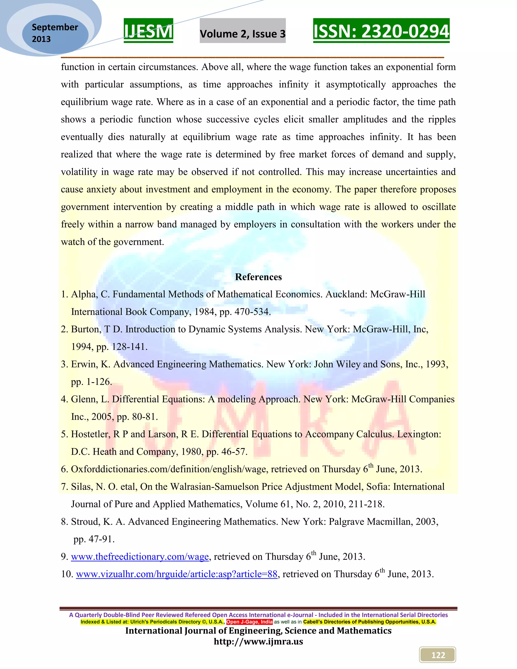 IJESM Volume 2, Issue 3 ISSN: 2320-0294 _________________________________________________________ A Quarterly Double-Blind Peer Reviewed Refereed Open Access International e-Journal - Included in the International Serial Directories Indexed & Listed at: Ulrich's Periodicals Directory ©, U.S.A., Open J-Gage, India as well as in Cabell’s Directories of Publishing Opportunities, U.S.A. International Journal of Engineering, Science and Mathematics http://www.ijmra.us 122 September 2013 function in certain circumstances. Above all, where the wage function takes an exponential form with particular assumptions, as time approaches infinity it asymptotically approaches the equilibrium wage rate. Where as in a case of an exponential and a periodic factor, the time path shows a periodic function whose successive cycles elicit smaller amplitudes and the ripples eventually dies naturally at equilibrium wage rate as time approaches infinity. It has been realized that where the wage rate is determined by free market forces of demand and supply, volatility in wage rate may be observed if not controlled. This may increase uncertainties and cause anxiety about investment and employment in the economy. The paper therefore proposes government intervention by creating a middle path in which wage rate is allowed to oscillate freely within a narrow band managed by employers in consultation with the workers under the watch of the government. References 1. Alpha, C. Fundamental Methods of Mathematical Economics. Auckland: McGraw-Hill International Book Company, 1984, pp. 470-534. 2. Burton, T D. Introduction to Dynamic Systems Analysis. New York: McGraw-Hill, Inc, 1994, pp. 128-141. 3. Erwin, K. Advanced Engineering Mathematics. New York: John Wiley and Sons, Inc., 1993, pp. 1-126. 4. Glenn, L. Differential Equations: A modeling Approach. New York: McGraw-Hill Companies Inc., 2005, pp. 80-81. 5. Hostetler, R P and Larson, R E. Differential Equations to Accompany Calculus. Lexington: D.C. Heath and Company, 1980, pp. 46-57. 6. Oxforddictionaries.com/definition/english/wage, retrieved on Thursday 6th June, 2013. 7. Silas, N. O. etal, On the Walrasian-Samuelson Price Adjustment Model, Sofia: International Journal of Pure and Applied Mathematics, Volume 61, No. 2, 2010, 211-218. 8. Stroud, K. A. Advanced Engineering Mathematics. New York: Palgrave Macmillan, 2003, pp. 47-91. 9. www.thefreedictionary.com/wage, retrieved on Thursday 6th June, 2013. 10. www.vizualhr.com/hrguide/article:asp?article=88, retrieved on Thursday 6th June, 2013. 