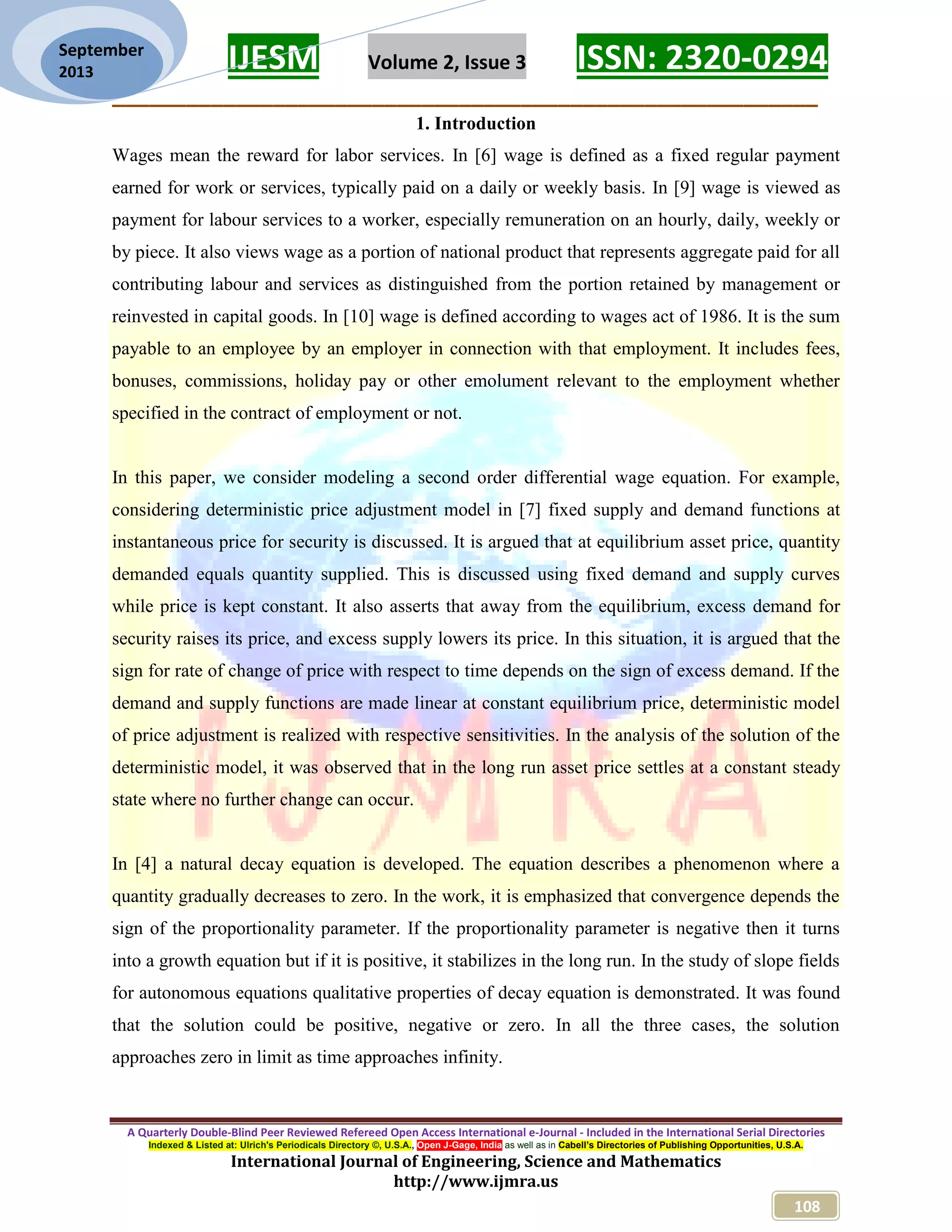 IJESM Volume 2, Issue 3 ISSN: 2320-0294 _________________________________________________________ A Quarterly Double-Blind Peer Reviewed Refereed Open Access International e-Journal - Included in the International Serial Directories Indexed & Listed at: Ulrich's Periodicals Directory ©, U.S.A., Open J-Gage, India as well as in Cabell’s Directories of Publishing Opportunities, U.S.A. International Journal of Engineering, Science and Mathematics http://www.ijmra.us 108 September 2013 1. Introduction Wages mean the reward for labor services. In [6] wage is defined as a fixed regular payment earned for work or services, typically paid on a daily or weekly basis. In [9] wage is viewed as payment for labour services to a worker, especially remuneration on an hourly, daily, weekly or by piece. It also views wage as a portion of national product that represents aggregate paid for all contributing labour and services as distinguished from the portion retained by management or reinvested in capital goods. In [10] wage is defined according to wages act of 1986. It is the sum payable to an employee by an employer in connection with that employment. It includes fees, bonuses, commissions, holiday pay or other emolument relevant to the employment whether specified in the contract of employment or not. In this paper, we consider modeling a second order differential wage equation. For example, considering deterministic price adjustment model in [7] fixed supply and demand functions at instantaneous price for security is discussed. It is argued that at equilibrium asset price, quantity demanded equals quantity supplied. This is discussed using fixed demand and supply curves while price is kept constant. It also asserts that away from the equilibrium, excess demand for security raises its price, and excess supply lowers its price. In this situation, it is argued that the sign for rate of change of price with respect to time depends on the sign of excess demand. If the demand and supply functions are made linear at constant equilibrium price, deterministic model of price adjustment is realized with respective sensitivities. In the analysis of the solution of the deterministic model, it was observed that in the long run asset price settles at a constant steady state where no further change can occur. In [4] a natural decay equation is developed. The equation describes a phenomenon where a quantity gradually decreases to zero. In the work, it is emphasized that convergence depends the sign of the proportionality parameter. If the proportionality parameter is negative then it turns into a growth equation but if it is positive, it stabilizes in the long run. In the study of slope fields for autonomous equations qualitative properties of decay equation is demonstrated. It was found that the solution could be positive, negative or zero. In all the three cases, the solution approaches zero in limit as time approaches infinity. 