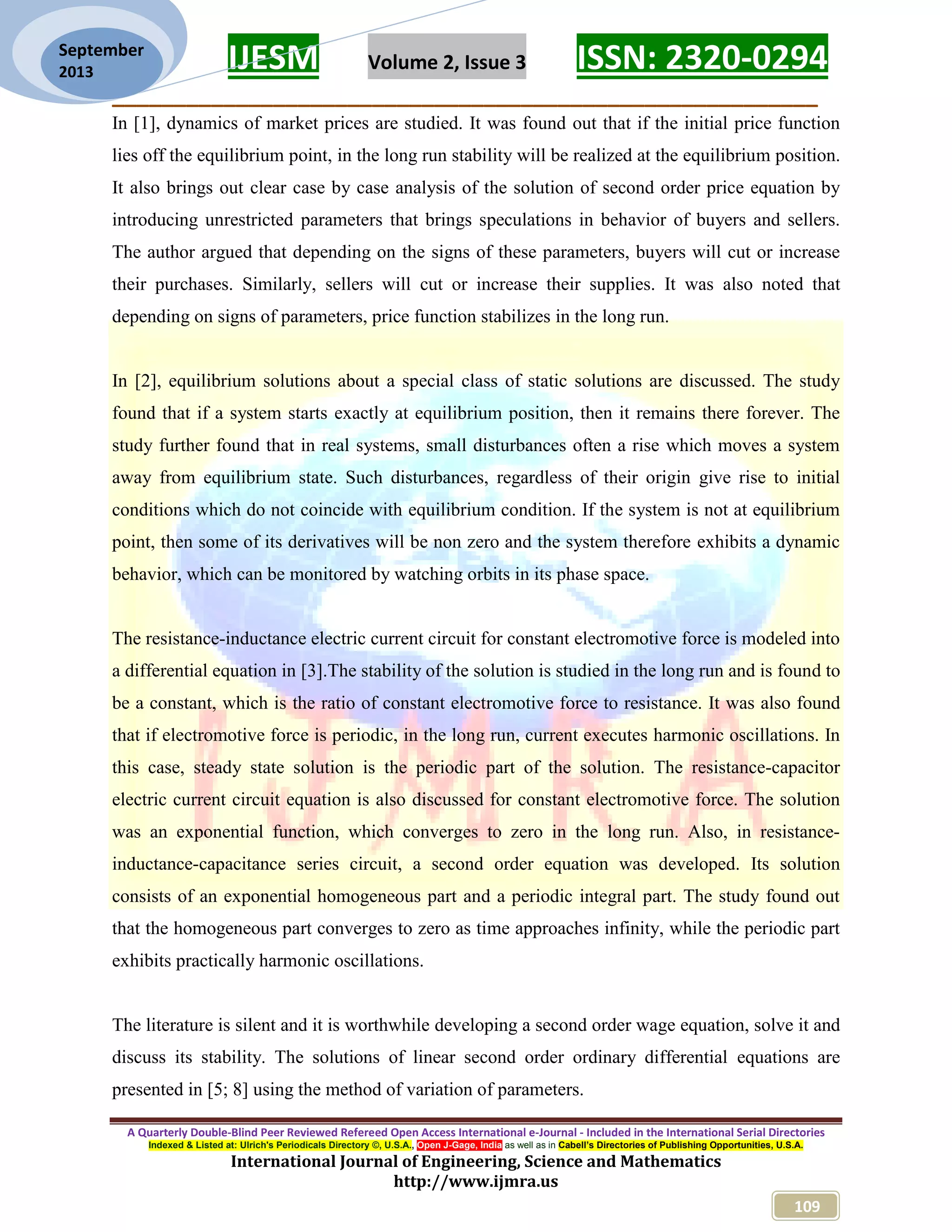 IJESM Volume 2, Issue 3 ISSN: 2320-0294 _________________________________________________________ A Quarterly Double-Blind Peer Reviewed Refereed Open Access International e-Journal - Included in the International Serial Directories Indexed & Listed at: Ulrich's Periodicals Directory ©, U.S.A., Open J-Gage, India as well as in Cabell’s Directories of Publishing Opportunities, U.S.A. International Journal of Engineering, Science and Mathematics http://www.ijmra.us 109 September 2013 In [1], dynamics of market prices are studied. It was found out that if the initial price function lies off the equilibrium point, in the long run stability will be realized at the equilibrium position. It also brings out clear case by case analysis of the solution of second order price equation by introducing unrestricted parameters that brings speculations in behavior of buyers and sellers. The author argued that depending on the signs of these parameters, buyers will cut or increase their purchases. Similarly, sellers will cut or increase their supplies. It was also noted that depending on signs of parameters, price function stabilizes in the long run. In [2], equilibrium solutions about a special class of static solutions are discussed. The study found that if a system starts exactly at equilibrium position, then it remains there forever. The study further found that in real systems, small disturbances often a rise which moves a system away from equilibrium state. Such disturbances, regardless of their origin give rise to initial conditions which do not coincide with equilibrium condition. If the system is not at equilibrium point, then some of its derivatives will be non zero and the system therefore exhibits a dynamic behavior, which can be monitored by watching orbits in its phase space. The resistance-inductance electric current circuit for constant electromotive force is modeled into a differential equation in [3].The stability of the solution is studied in the long run and is found to be a constant, which is the ratio of constant electromotive force to resistance. It was also found that if electromotive force is periodic, in the long run, current executes harmonic oscillations. In this case, steady state solution is the periodic part of the solution. The resistance-capacitor electric current circuit equation is also discussed for constant electromotive force. The solution was an exponential function, which converges to zero in the long run. Also, in resistance- inductance-capacitance series circuit, a second order equation was developed. Its solution consists of an exponential homogeneous part and a periodic integral part. The study found out that the homogeneous part converges to zero as time approaches infinity, while the periodic part exhibits practically harmonic oscillations. The literature is silent and it is worthwhile developing a second order wage equation, solve it and discuss its stability. The solutions of linear second order ordinary differential equations are presented in [5; 8] using the method of variation of parameters. 