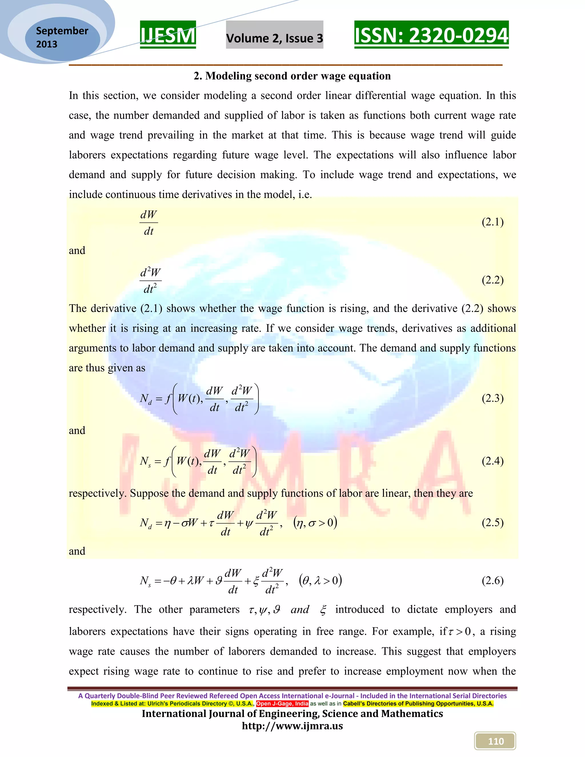 IJESM Volume 2, Issue 3 ISSN: 2320-0294 _________________________________________________________ A Quarterly Double-Blind Peer Reviewed Refereed Open Access International e-Journal - Included in the International Serial Directories Indexed & Listed at: Ulrich's Periodicals Directory ©, U.S.A., Open J-Gage, India as well as in Cabell’s Directories of Publishing Opportunities, U.S.A. International Journal of Engineering, Science and Mathematics http://www.ijmra.us 110 September 2013 2. Modeling second order wage equation In this section, we consider modeling a second order linear differential wage equation. In this case, the number demanded and supplied of labor is taken as functions both current wage rate and wage trend prevailing in the market at that time. This is because wage trend will guide laborers expectations regarding future wage level. The expectations will also influence labor demand and supply for future decision making. To include wage trend and expectations, we include continuous time derivatives in the model, i.e. dt dW (2.1) and 2 2 dt Wd (2.2) The derivative (2.1) shows whether the wage function is rising, and the derivative (2.2) shows whether it is rising at an increasing rate. If we consider wage trends, derivatives as additional arguments to labor demand and supply are taken into account. The demand and supply functions are thus given as        2 2 ,),( dt Wd dt dW tWfNd (2.3) and        2 2 ,),( dt Wd dt dW tWfNs (2.4) respectively. Suppose the demand and supply functions of labor are linear, then they are  0,,2 2   dt Wd dt dW WNd (2.5) and  0,,2 2   dt Wd dt dW WNs (2.6) respectively. The other parameters  and,, introduced to dictate employers and laborers expectations have their signs operating in free range. For example, if 0 , a rising wage rate causes the number of laborers demanded to increase. This suggest that employers expect rising wage rate to continue to rise and prefer to increase employment now when the 